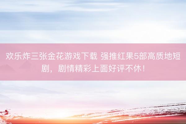欢乐炸三张金花游戏下载 强推红果5部高质地短剧，剧情精彩上面好评不休！