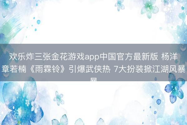 欢乐炸三张金花游戏app中国官方最新版 杨洋章若楠《雨霖铃》引爆武侠热 7大扮装掀江湖风暴
