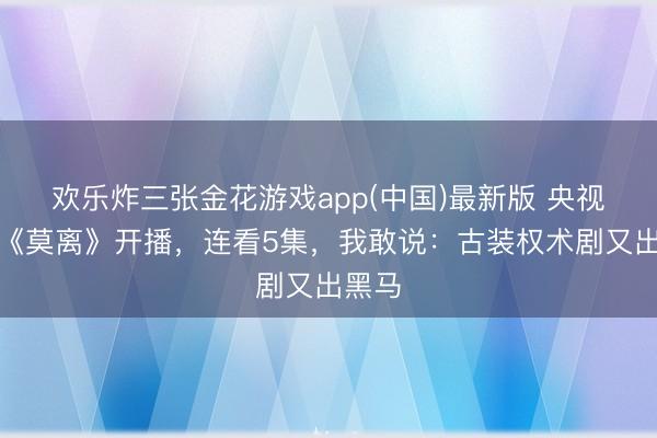 欢乐炸三张金花游戏app(中国)最新版 央视新剧《莫离》开播,连看5集,我敢说:古装权术剧又出黑马