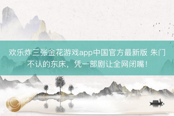 欢乐炸三张金花游戏app中国官方最新版 朱门不认的东床，凭一部剧让全网闭嘴！