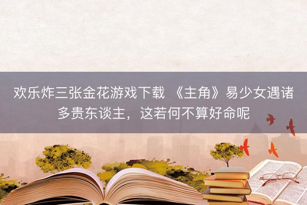 欢乐炸三张金花游戏下载 《主角》易少女遇诸多贵东谈主，这若何不算好命呢