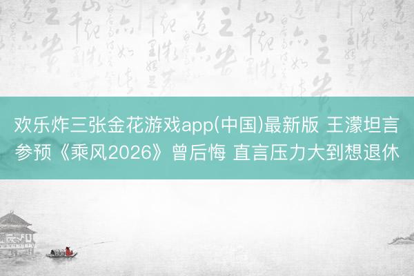 欢乐炸三张金花游戏app(中国)最新版 王濛坦言参预《乘风2026》曾后悔 直言压力大到想退休
