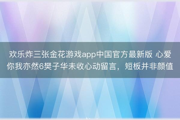 欢乐炸三张金花游戏app中国官方最新版 心爱你我亦然6樊子华未收心动留言,短板并非颜值