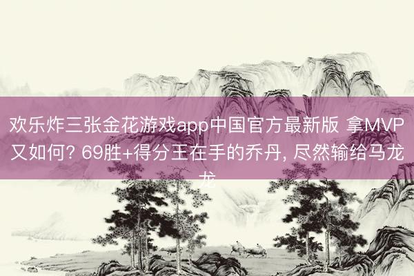 欢乐炸三张金花游戏app中国官方最新版 拿MVP又如何? 69胜+得分王在手的乔丹, 尽然输给马龙