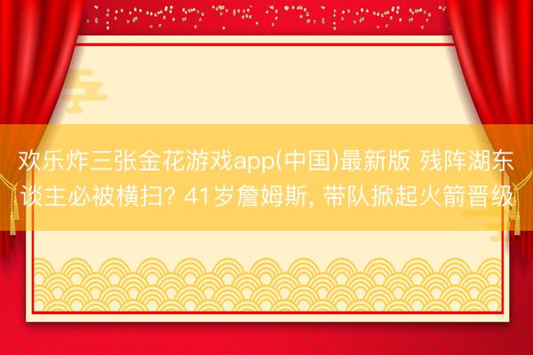 欢乐炸三张金花游戏app(中国)最新版 残阵湖东谈主必被横扫? 41岁詹姆斯， 带队掀起火箭晋级