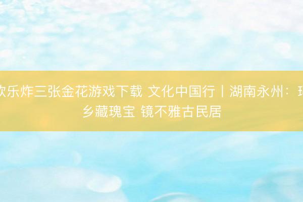 欢乐炸三张金花游戏下载 文化中国行丨湖南永州:瑶乡藏瑰宝 镜不雅古民居
