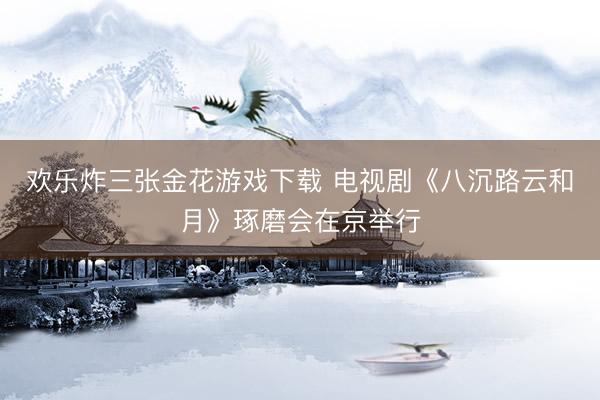 欢乐炸三张金花游戏下载 电视剧《八沉路云和月》琢磨会在京举行