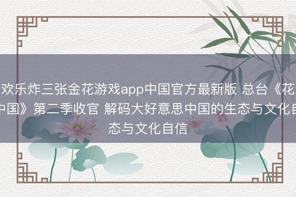 欢乐炸三张金花游戏app中国官方最新版 总台《花开中国》第二季收官 解码大好意思中国的生态与文化自信