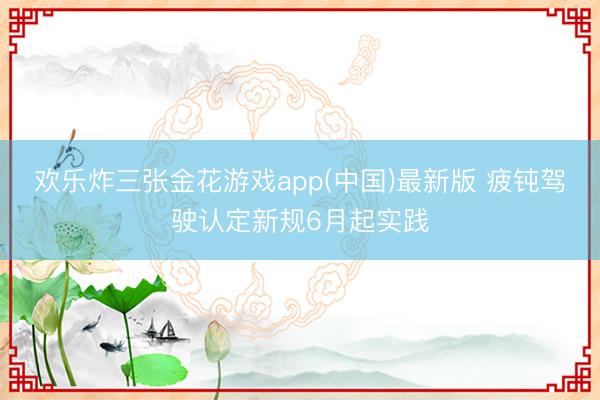 欢乐炸三张金花游戏app(中国)最新版 疲钝驾驶认定新规6月起实践