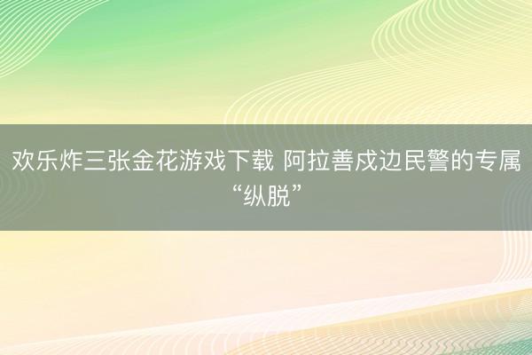 欢乐炸三张金花游戏下载 阿拉善戍边民警的专属“纵脱”
