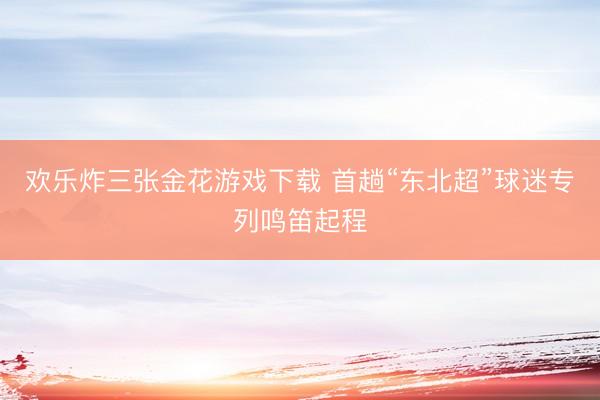欢乐炸三张金花游戏下载 首趟“东北超”球迷专列鸣笛起程