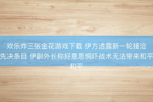 欢乐炸三张金花游戏下载 伊方透露新一轮接洽先决条目 伊副外长称好意思恫吓战术无法带来和平