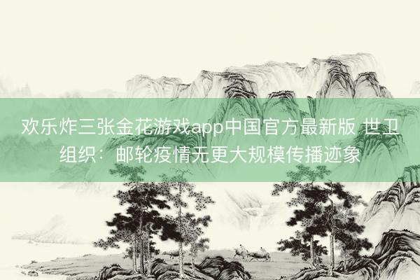 欢乐炸三张金花游戏app中国官方最新版 世卫组织：邮轮疫情无更大规模传播迹象