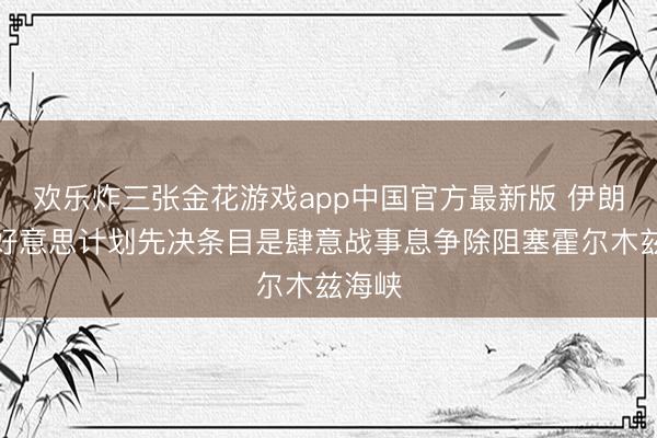 欢乐炸三张金花游戏app中国官方最新版 伊朗:与好意思计划先决条目是肆意战事息争除阻塞霍尔木兹海峡