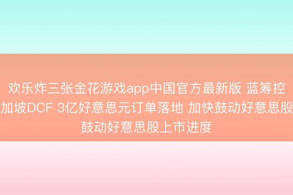 欢乐炸三张金花游戏app中国官方最新版 蓝筹控股收购新加坡DCF 3亿好意思元订单落地 加快鼓动好意思股上市进度