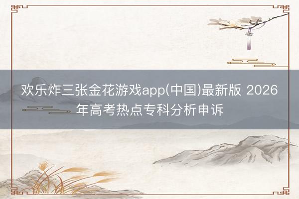 欢乐炸三张金花游戏app(中国)最新版 2026年高考热点专科分析申诉