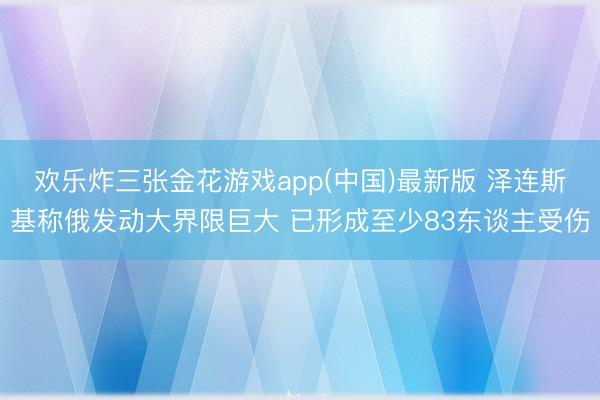 欢乐炸三张金花游戏app(中国)最新版 泽连斯基称俄发动大界限巨大 已形成至少83东谈主受伤
