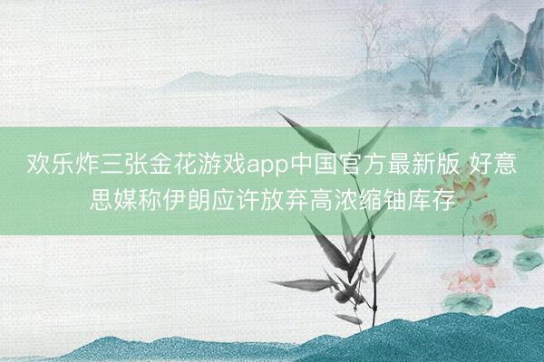 欢乐炸三张金花游戏app中国官方最新版 好意思媒称伊朗应许放弃高浓缩铀库存
