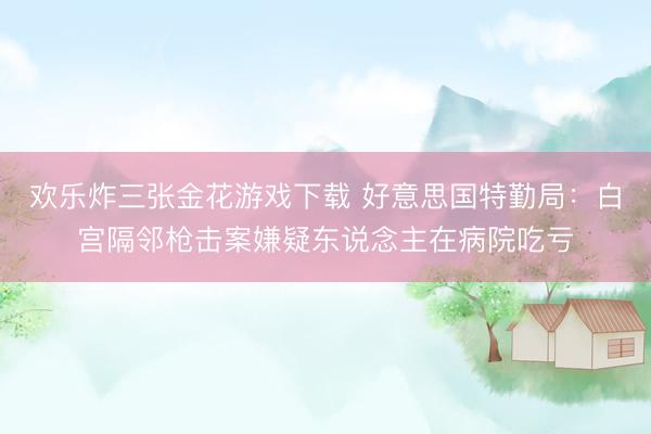 欢乐炸三张金花游戏下载 好意思国特勤局：白宫隔邻枪击案嫌疑东说念主在病院吃亏