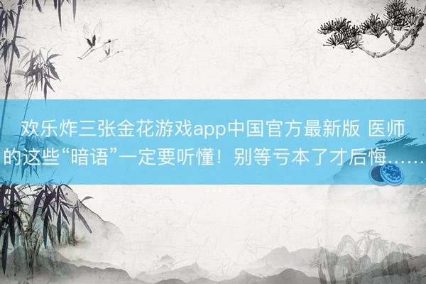 欢乐炸三张金花游戏app中国官方最新版 医师的这些“暗语”一定要听懂！别等亏本了才后悔……