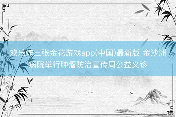 欢乐炸三张金花游戏app(中国)最新版 金沙洲病院举行肿瘤防治宣传周公益义诊