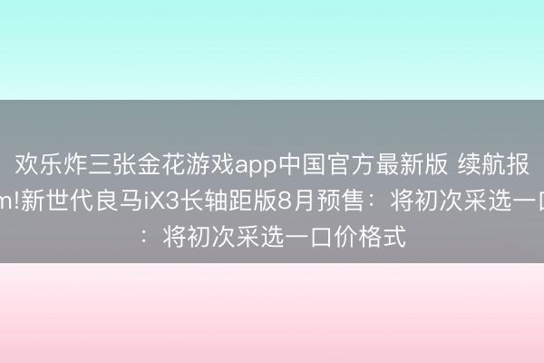 欢乐炸三张金花游戏app中国官方最新版 续航报复900km!新世代良马iX3长轴距版8月预售：将初次采选一口价格式