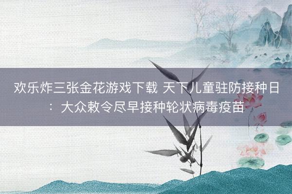 欢乐炸三张金花游戏下载 天下儿童驻防接种日：大众敕令尽早接种轮状病毒疫苗