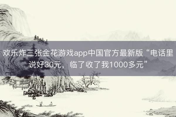 欢乐炸三张金花游戏app中国官方最新版 “电话里说好30元，临了收了我1000多元”