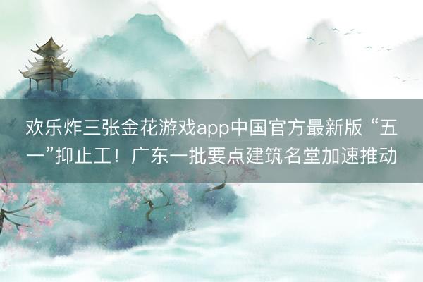 欢乐炸三张金花游戏app中国官方最新版 “五一”抑止工！广东一批要点建筑名堂加速推动