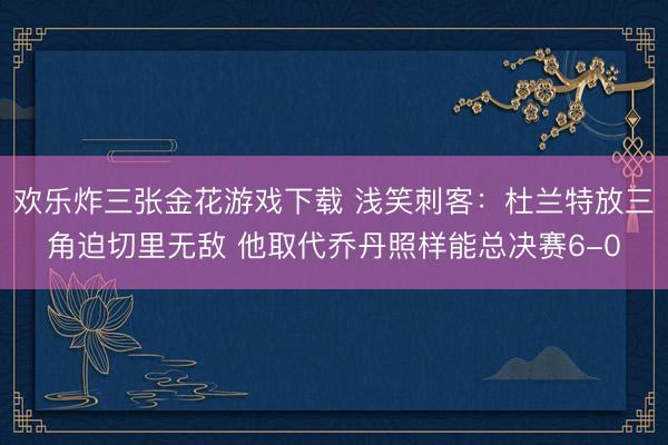 欢乐炸三张金花游戏下载 浅笑刺客：杜兰特放三角迫切里无敌 他取代乔丹照样能总决赛6-0