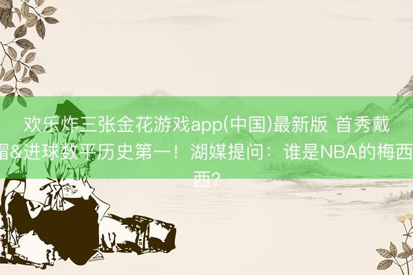欢乐炸三张金花游戏app(中国)最新版 首秀戴帽&进球数平历史第一！湖媒提问：谁是NBA的梅西？