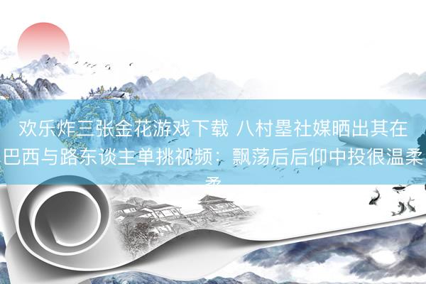 欢乐炸三张金花游戏下载 八村塁社媒晒出其在巴西与路东谈主单挑视频：飘荡后后仰中投很温柔