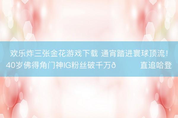 欢乐炸三张金花游戏下载 通宵踏进寰球顶流！40岁佛得角门神IG粉丝破千万😟直追哈登