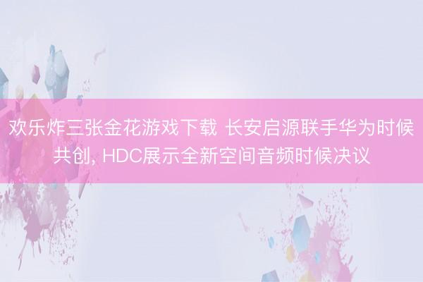 欢乐炸三张金花游戏下载 长安启源联手华为时候共创， HDC展示全新空间音频时候决议