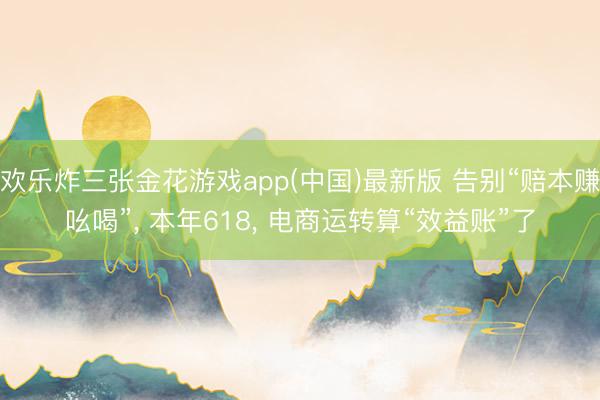 欢乐炸三张金花游戏app(中国)最新版 告别“赔本赚吆喝”， 本年618， 电商运转算“效益账”了