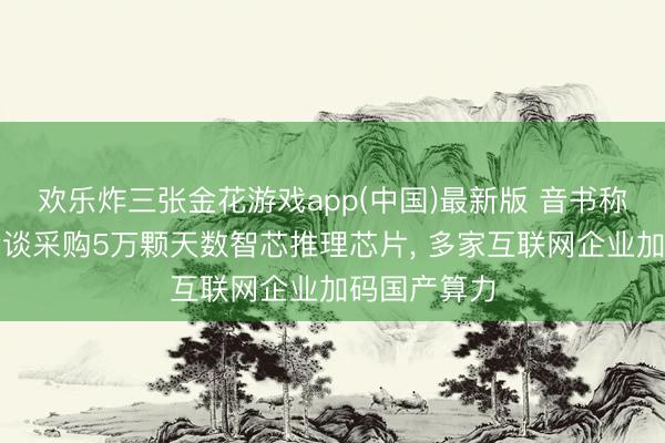 欢乐炸三张金花游戏app(中国)最新版 音书称字节跨越洽谈采购5万颗天数智芯推理芯片， 多家互联网企业加码国产算力